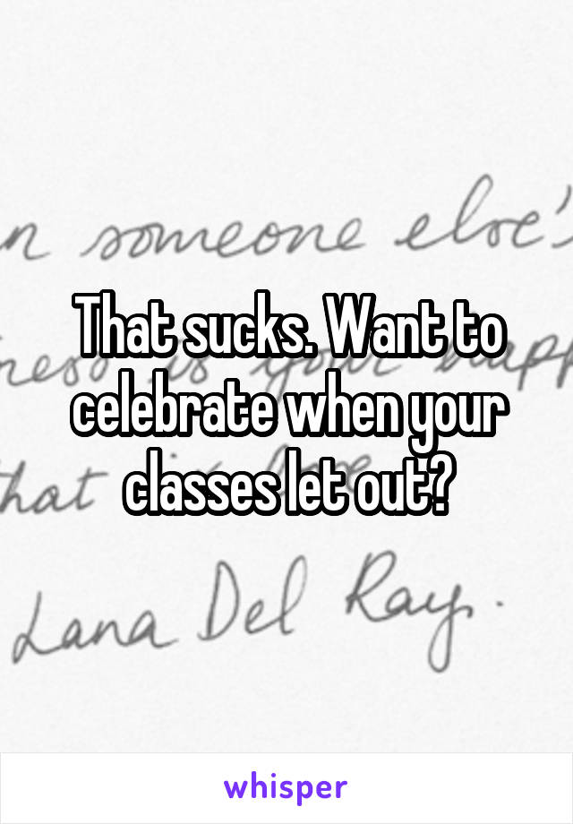 That sucks. Want to celebrate when your classes let out?