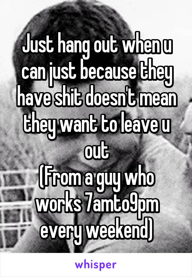 Just hang out when u can just because they have shit doesn't mean they want to leave u out
(From a guy who works 7amto9pm every weekend)