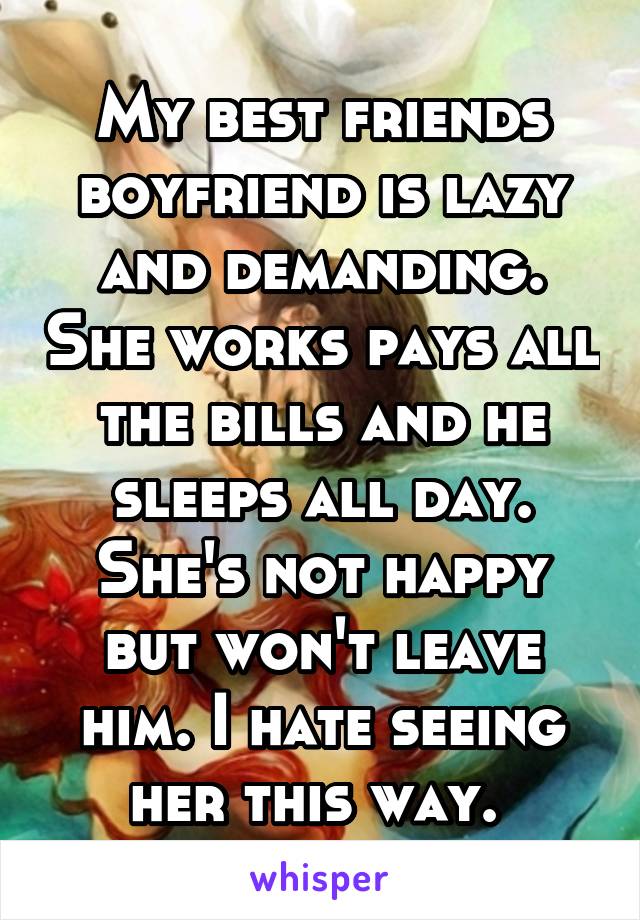 My best friends boyfriend is lazy and demanding. She works pays all the bills and he sleeps all day. She's not happy but won't leave him. I hate seeing her this way. 