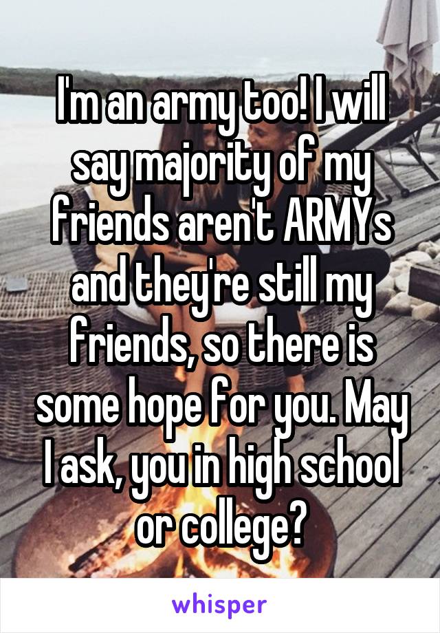 I'm an army too! I will say majority of my friends aren't ARMYs and they're still my friends, so there is some hope for you. May I ask, you in high school or college?