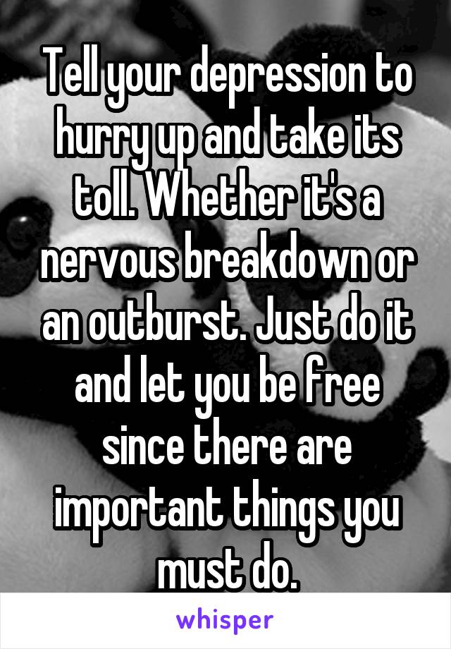 Tell your depression to hurry up and take its toll. Whether it's a nervous breakdown or an outburst. Just do it and let you be free since there are important things you must do.