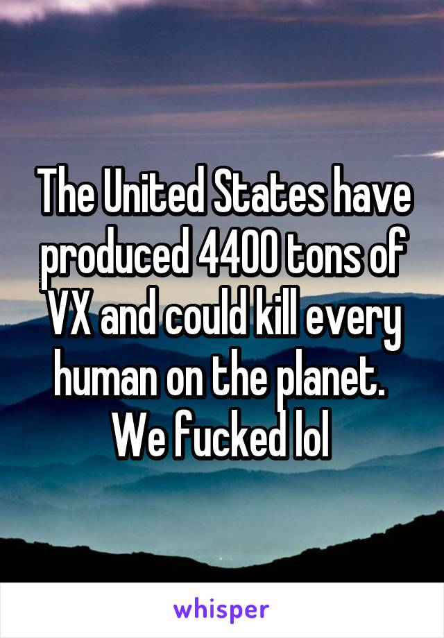 The United States have produced 4400 tons of VX and could kill every human on the planet. 
We fucked lol 