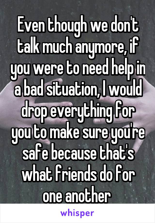 Even though we don't talk much anymore, if you were to need help in a bad situation, I would drop everything for you to make sure you're safe because that's what friends do for one another 