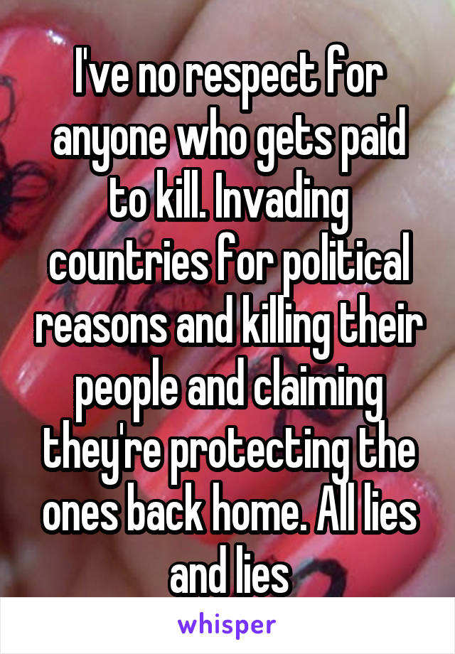 I've no respect for anyone who gets paid to kill. Invading countries for political reasons and killing their people and claiming they're protecting the ones back home. All lies and lies