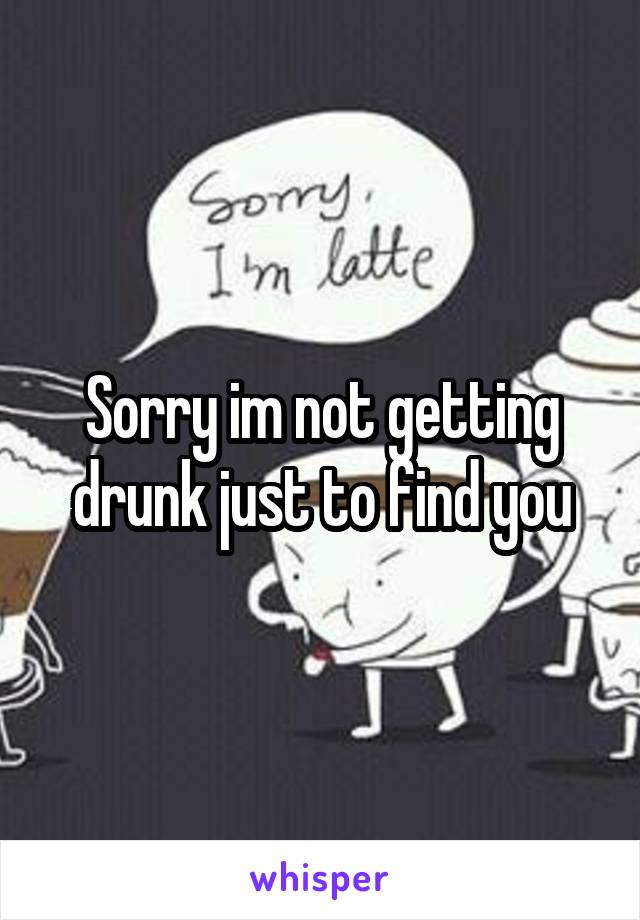 Sorry im not getting drunk just to find you