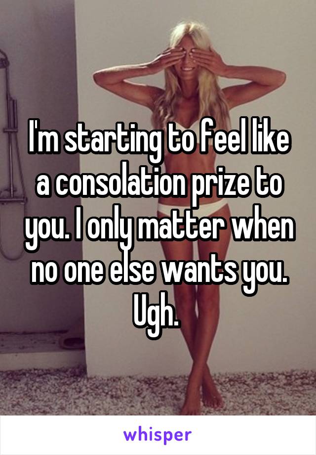 I'm starting to feel like a consolation prize to you. I only matter when no one else wants you. Ugh. 