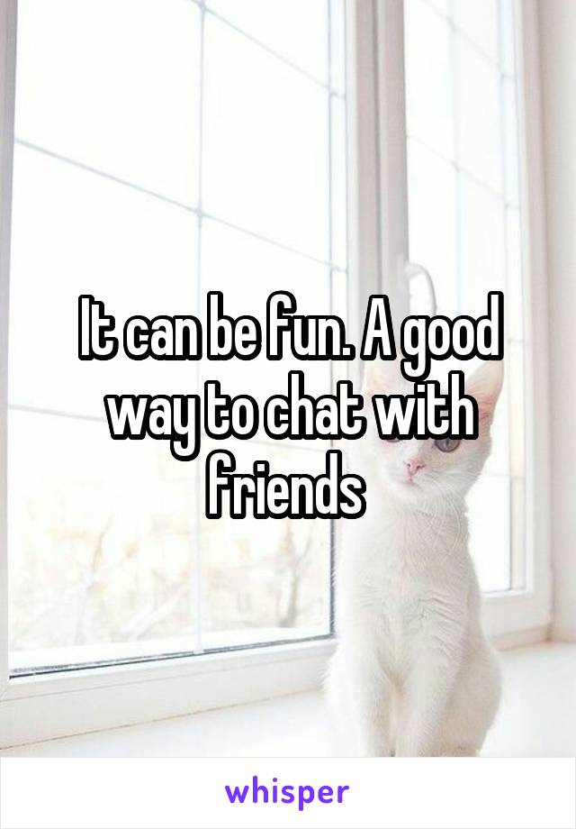 It can be fun. A good way to chat with friends 