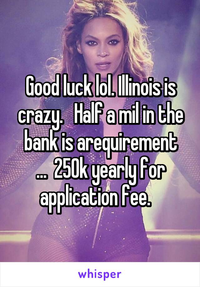 Good luck lol. Illinois is crazy.   Half a mil in the bank is arequirement
...  250k yearly for application fee.   