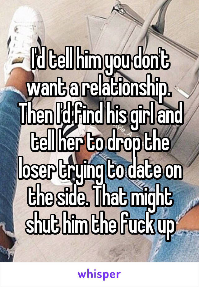 I'd tell him you don't want a relationship. 
Then I'd find his girl and tell her to drop the loser trying to date on the side. That might shut him the fuck up