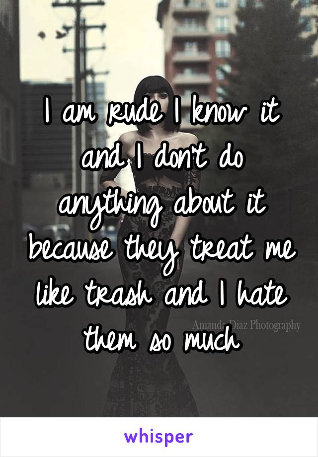 I am rude I know it and I don't do anything about it because they treat me like trash and I hate them so much