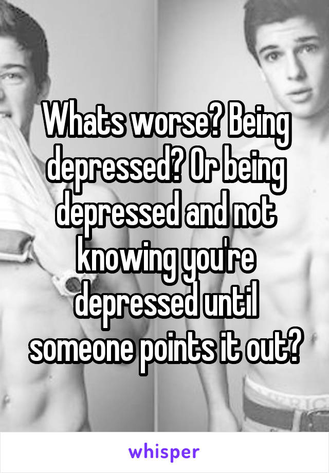 Whats worse? Being depressed? Or being depressed and not knowing you're depressed until someone points it out?
