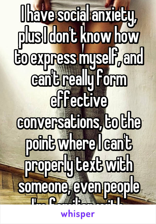 I have social anxiety, plus I don't know how to express myself, and can't really form effective conversations, to the point where I can't properly text with someone, even people I'm familiar with.
