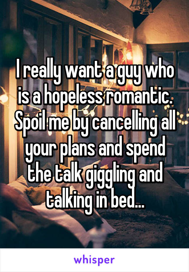 I really want a guy who is a hopeless romantic. Spoil me by cancelling all your plans and spend the talk giggling and talking in bed...