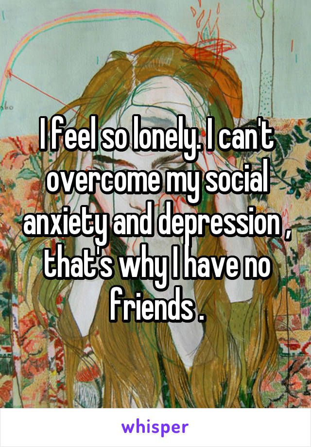 I feel so lonely. I can't overcome my social anxiety and depression , that's why I have no friends .