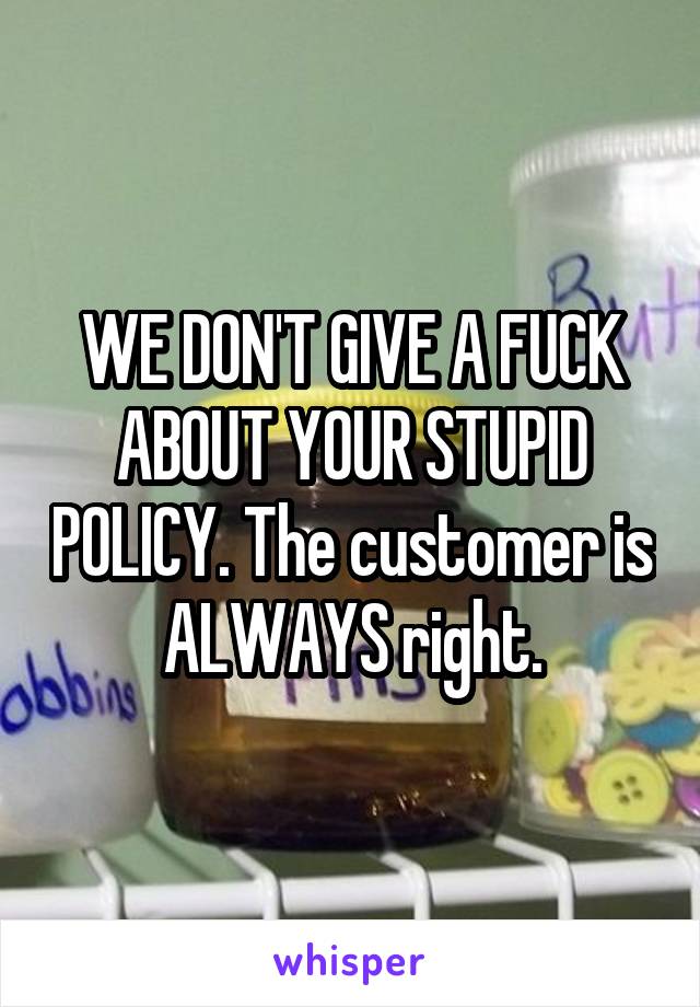 WE DON'T GIVE A FUCK ABOUT YOUR STUPID POLICY. The customer is ALWAYS right.