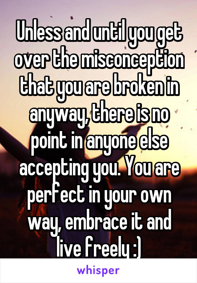 Unless and until you get over the misconception that you are broken in anyway, there is no point in anyone else accepting you. You are perfect in your own way, embrace it and live freely :)