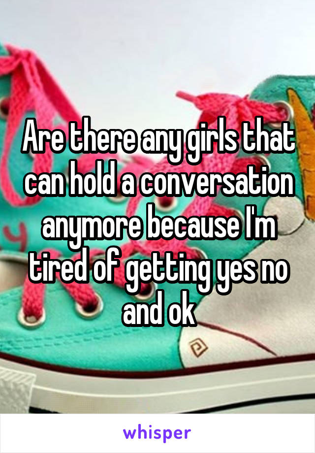 Are there any girls that can hold a conversation anymore because I'm tired of getting yes no and ok