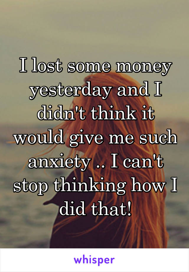 I lost some money yesterday and I didn't think it would give me such anxiety .. I can't stop thinking how I did that!