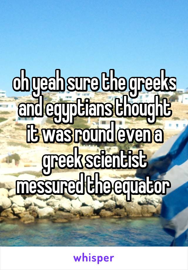 oh yeah sure the greeks and egyptians thought it was round even a greek scientist messured the equator 