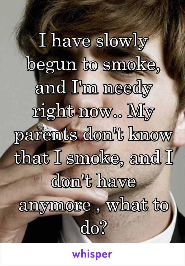 I have slowly begun to smoke, and I'm needy right now.. My parents don't know that I smoke, and I don't have anymore , what to do?