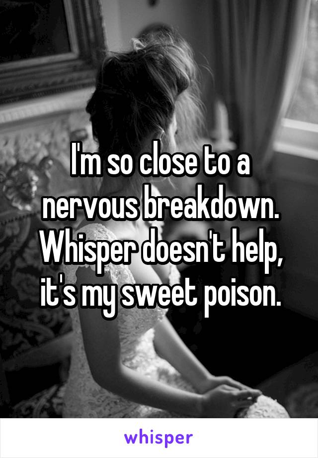 I'm so close to a nervous breakdown. Whisper doesn't help, it's my sweet poison.