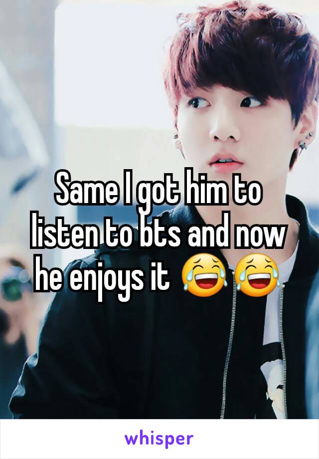 Same I got him to listen to bts and now he enjoys it 😂😂