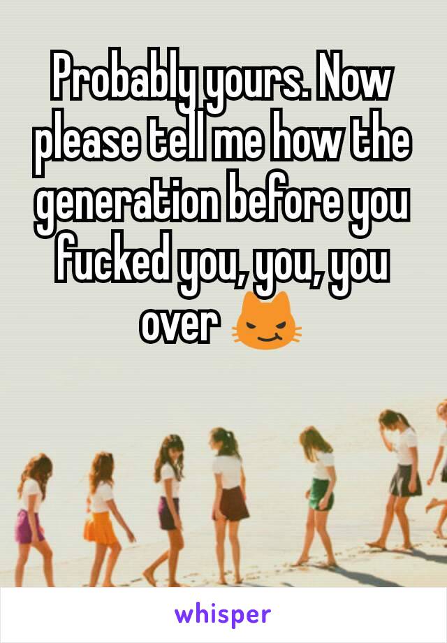 Probably yours. Now please tell me how the generation before you fucked you, you, you over 😼