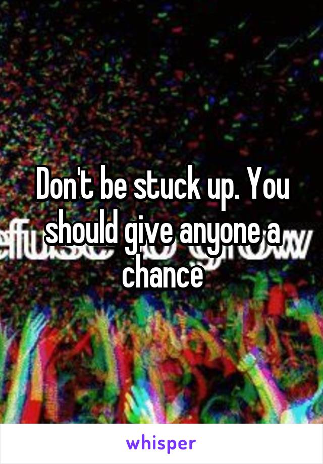 Don't be stuck up. You should give anyone a chance