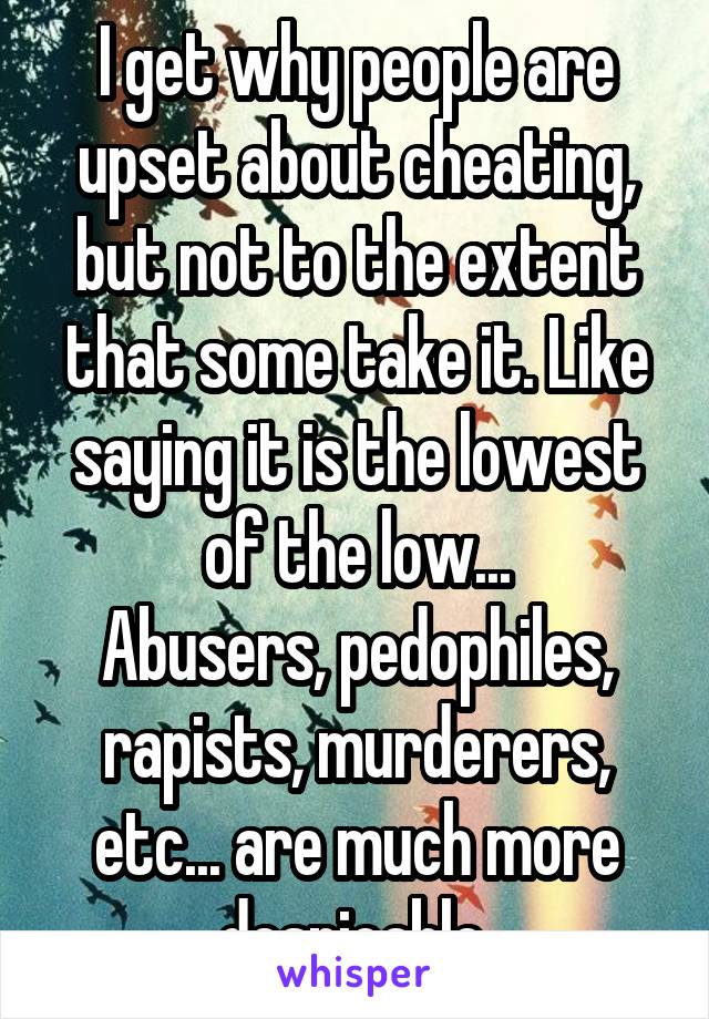 I get why people are upset about cheating, but not to the extent that some take it. Like saying it is the lowest of the low...
Abusers, pedophiles, rapists, murderers, etc... are much more despicable.