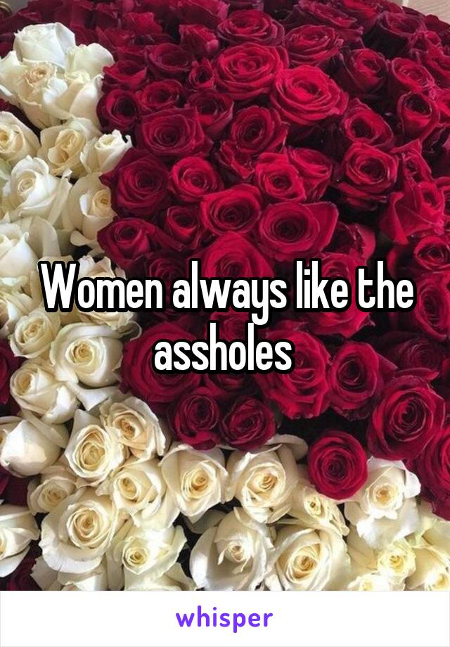 Women always like the assholes 