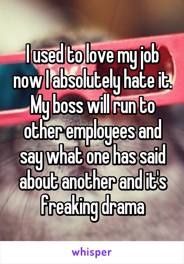 I used to love my job now I absolutely hate it. My boss will run to other employees and say what one has said about another and it's freaking drama