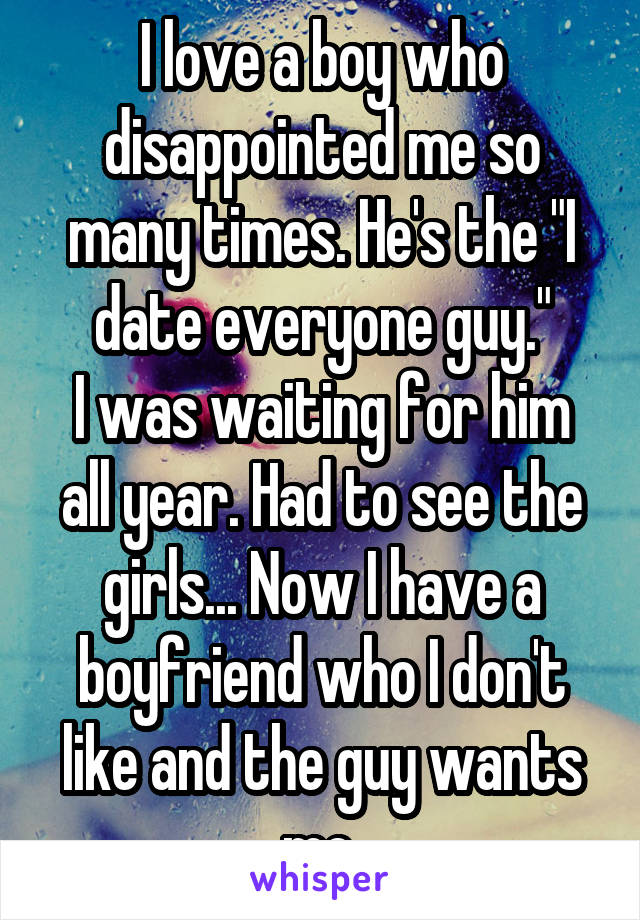 I love a boy who disappointed me so many times. He's the "I date everyone guy."
I was waiting for him all year. Had to see the girls... Now I have a boyfriend who I don't like and the guy wants me.