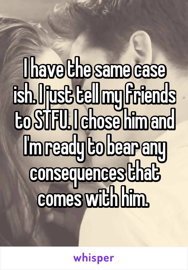 I have the same case ish. I just tell my friends to STFU. I chose him and I'm ready to bear any consequences that comes with him. 