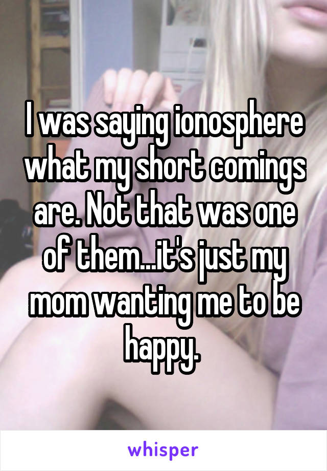 I was saying ionosphere what my short comings are. Not that was one of them...it's just my mom wanting me to be happy. 