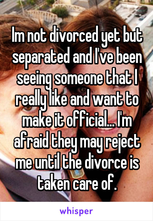 Im not divorced yet but separated and I've been seeing someone that I really like and want to make it official... I'm afraid they may reject me until the divorce is taken care of.