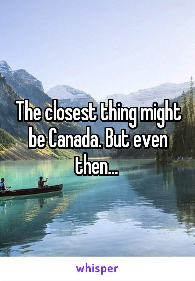 The closest thing might be Canada. But even then... 