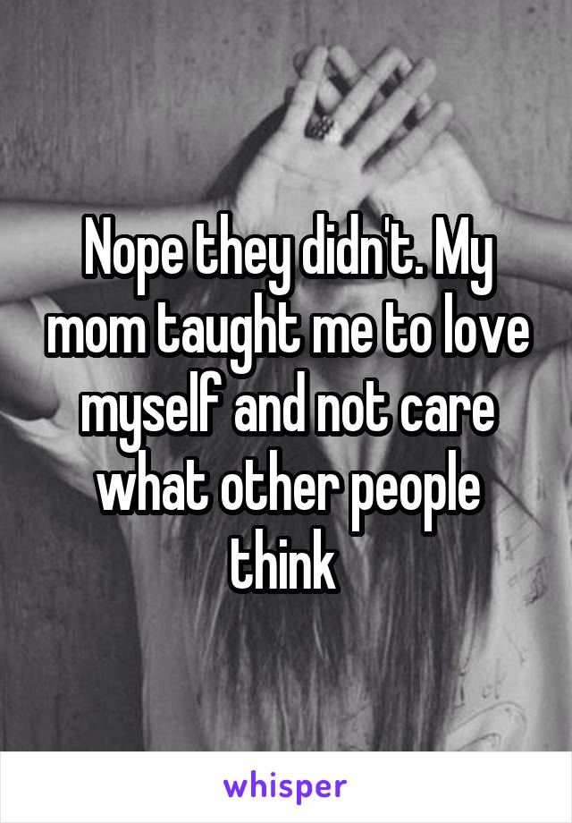 Nope they didn't. My mom taught me to love myself and not care what other people think 