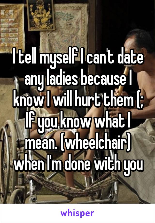 I tell myself I can't date any ladies because I know I will hurt them (; If you know what I mean. (wheelchair) when I'm done with you