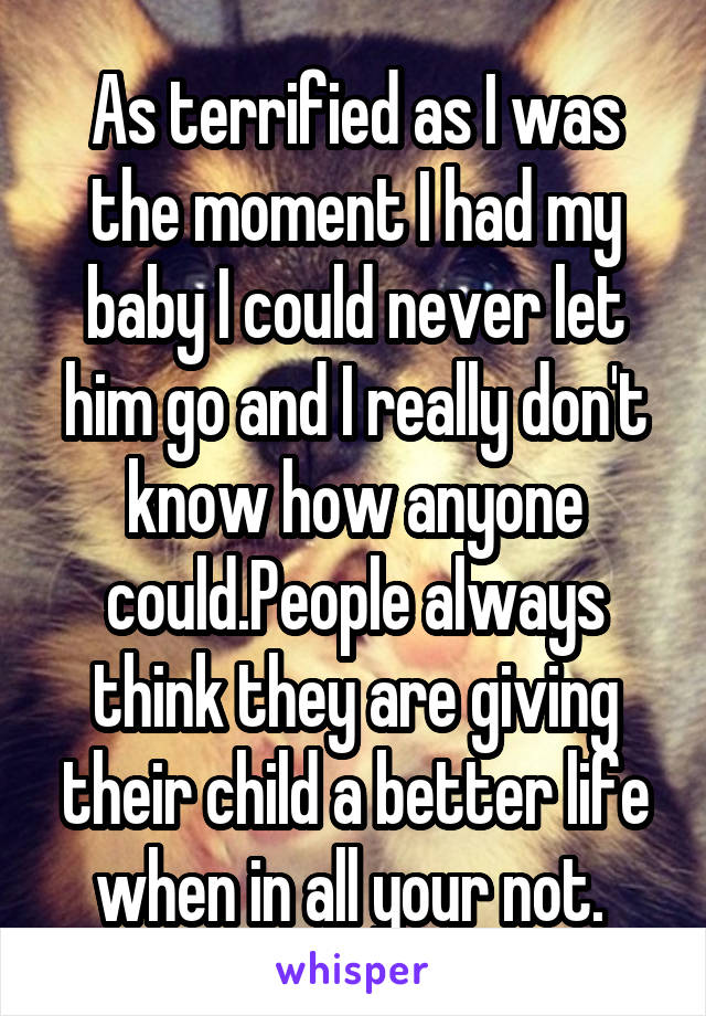 As terrified as I was the moment I had my baby I could never let him go and I really don't know how anyone could.People always think they are giving their child a better life when in all your not. 