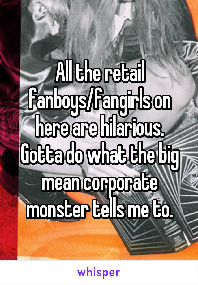 All the retail fanboys/fangirls on here are hilarious. Gotta do what the big mean corporate monster tells me to.