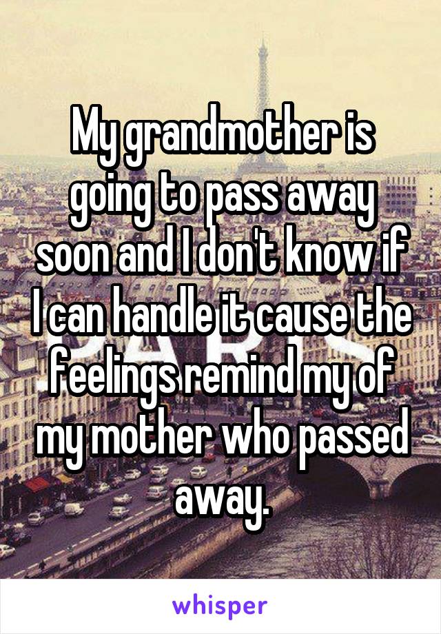 My grandmother is going to pass away soon and I don't know if I can handle it cause the feelings remind my of my mother who passed away.