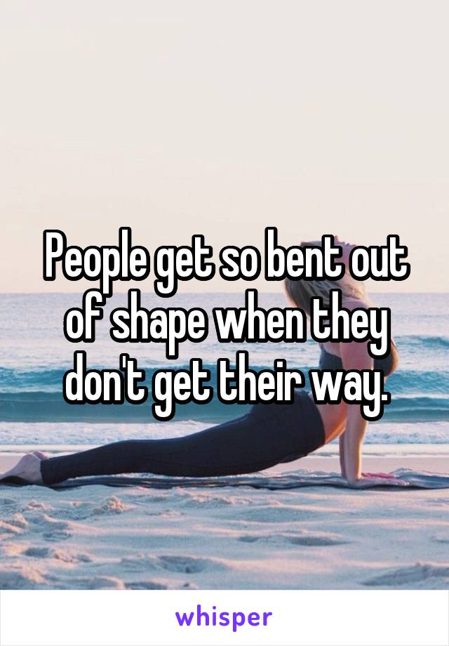 People get so bent out of shape when they don't get their way.
