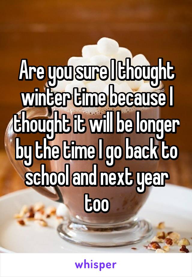 Are you sure I thought winter time because I thought it will be longer by the time I go back to school and next year too
