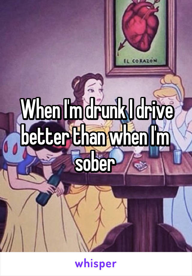 When I'm drunk I drive better than when I'm  sober 