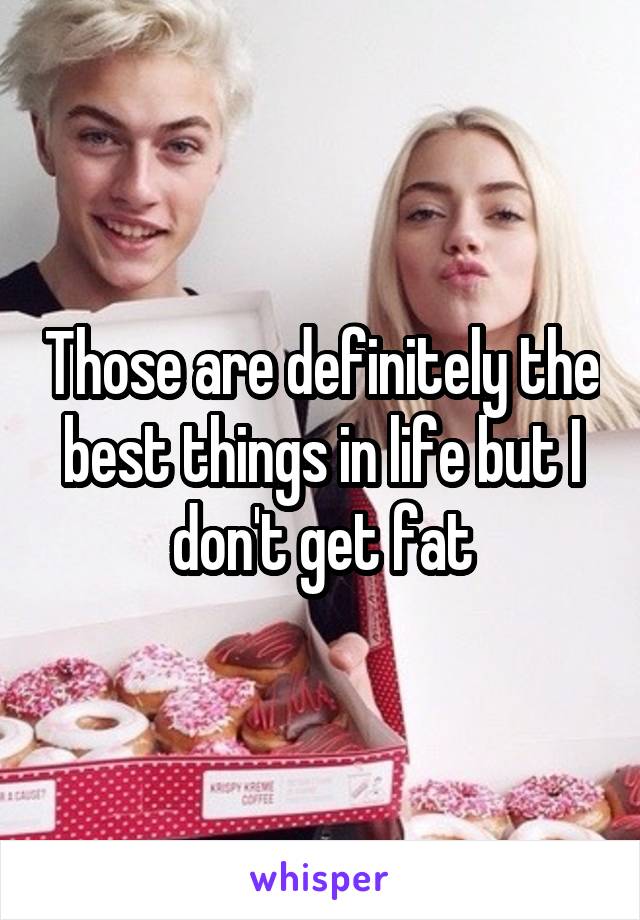 Those are definitely the best things in life but I don't get fat
