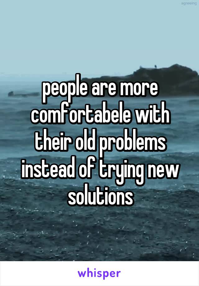 people are more comfortabele with their old problems instead of trying new solutions