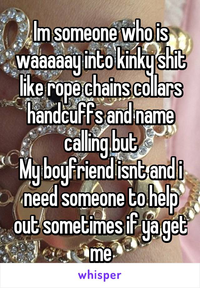 Im someone who is waaaaay into kinky shit like rope chains collars handcuffs and name calling but
My boyfriend isnt and i need someone to help out sometimes if ya get me