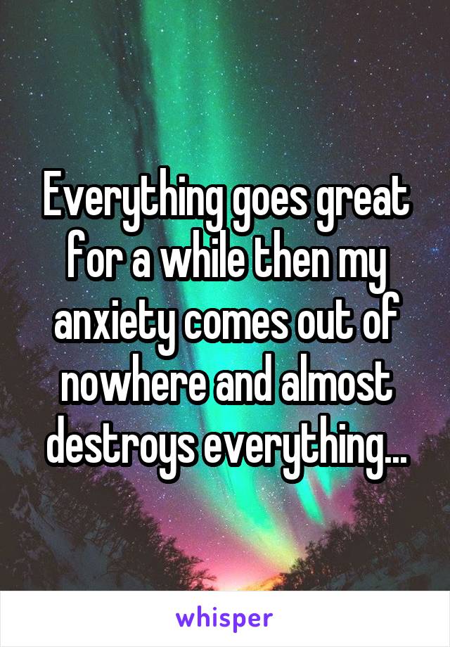 Everything goes great for a while then my anxiety comes out of nowhere and almost destroys everything...