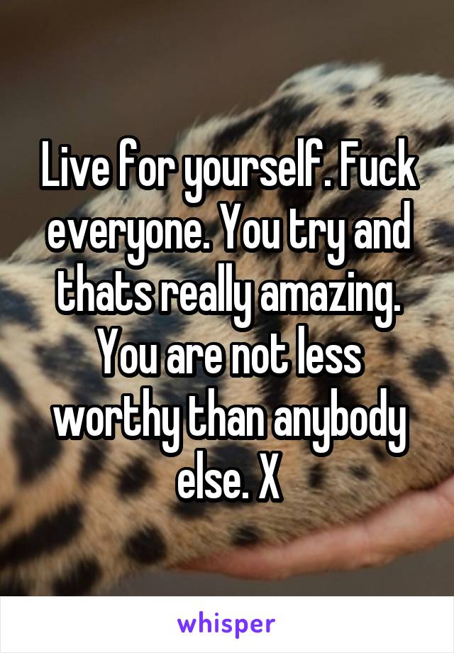 Live for yourself. Fuck everyone. You try and thats really amazing. You are not less worthy than anybody else. X