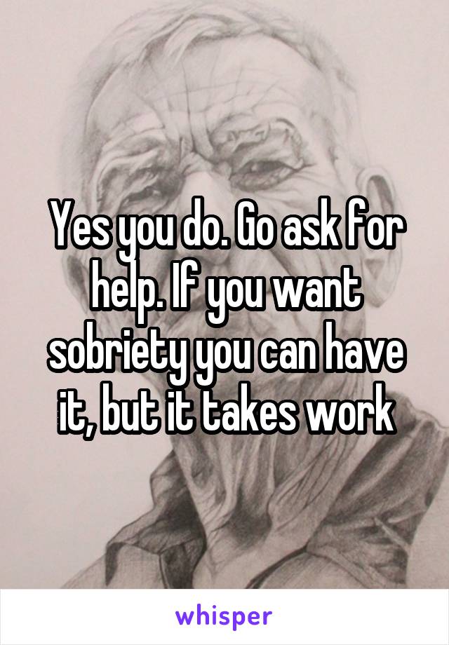 Yes you do. Go ask for help. If you want sobriety you can have it, but it takes work